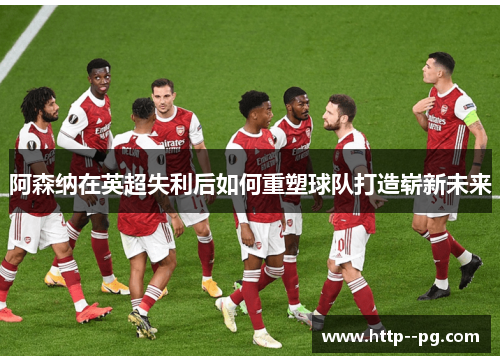 阿森纳在英超失利后如何重塑球队打造崭新未来