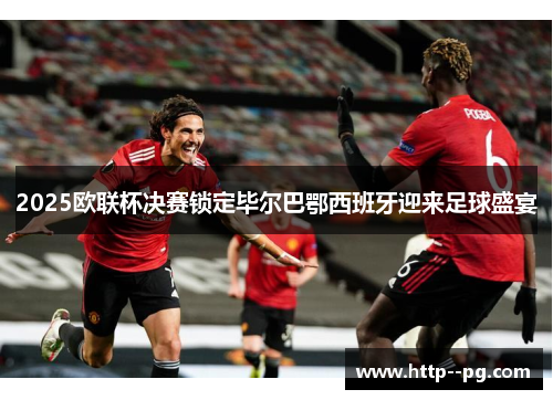 2025欧联杯决赛锁定毕尔巴鄂西班牙迎来足球盛宴