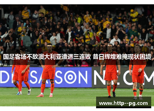国足客场不敌澳大利亚遭遇三连败 昔日辉煌难掩现状困境